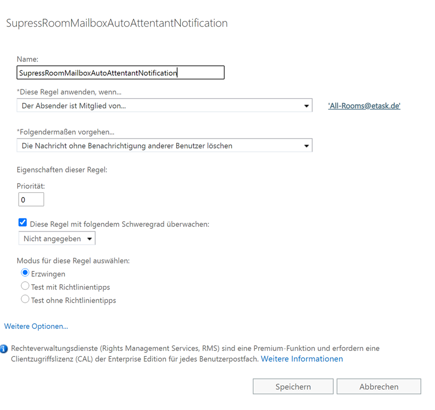 Name "SupressRoomMailboxAutoAttentantNotification"; *Diese Regel anwenden wenn... "Der Absender ist Mitglied von... 'All-Rooms@etask.de'"; *Folgendermaßen vorgehen... "Die Nachricht ohne Benachrichtigung anderer Benutzer löschen"; Priorität "0"; Option 'Diese Regel mit folgendem Schweregrad überwachen' "Nicht angegeben"; Modus für diese Regel auswählen "Erzwingen".